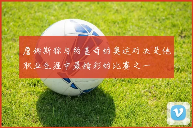 詹姆斯称与约基奇的奥运对决是他职业生涯中最精彩的比赛之一