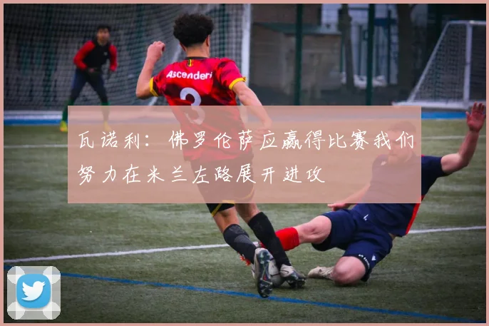 瓦诺利：佛罗伦萨应赢得比赛我们努力在米兰左路展开进攻