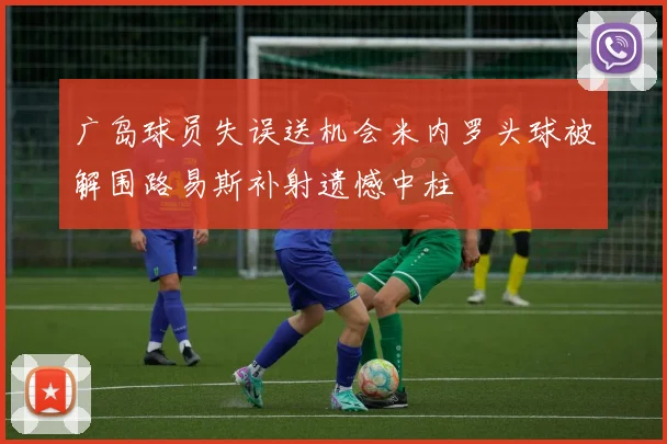 广岛球员失误送机会米内罗头球被解围路易斯补射遗憾中柱