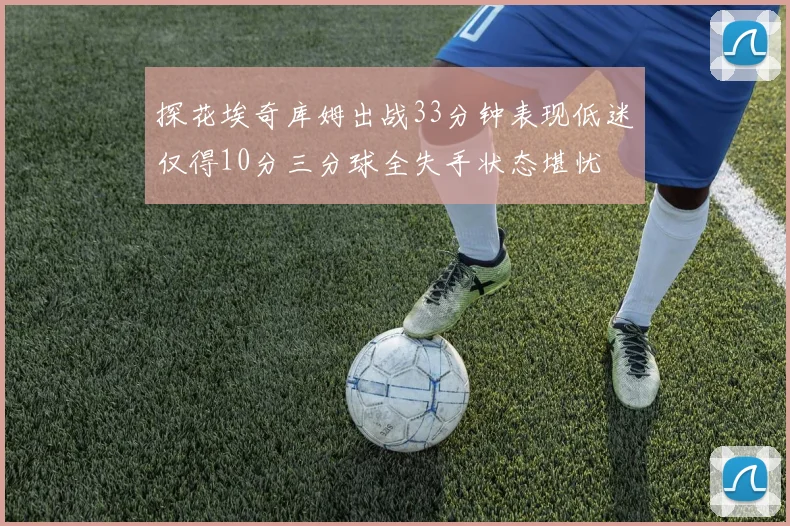 探花埃奇库姆出战33分钟表现低迷仅得10分三分球全失手状态堪忧