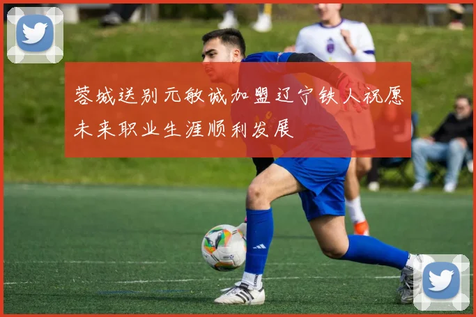 蓉城送别元敏诚加盟辽宁铁人祝愿未来职业生涯顺利发展
