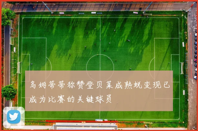 乌姆蒂蒂称赞登贝莱成熟蜕变现已成为比赛的关键球员