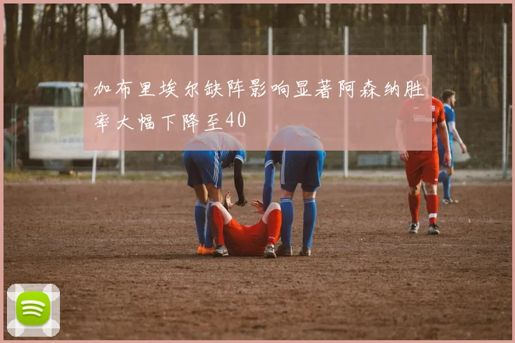 加布里埃尔缺阵影响显著阿森纳胜率大幅下降至40