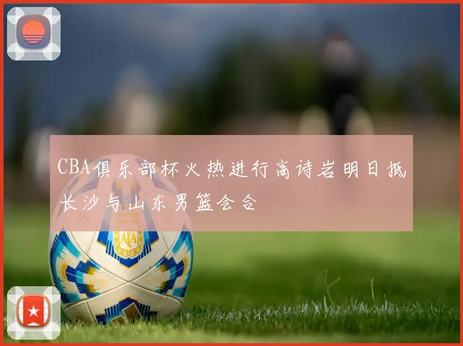 CBA俱乐部杯火热进行高诗岩明日抵长沙与山东男篮会合