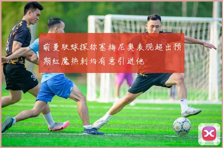 前曼联球探称塞梅尼奥表现超出预期红魔热刺均有意引进他