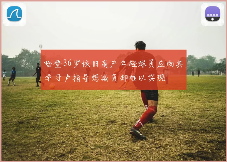 哈登36岁依旧高产年轻球员应向其学习卢指导想减负却难以实现