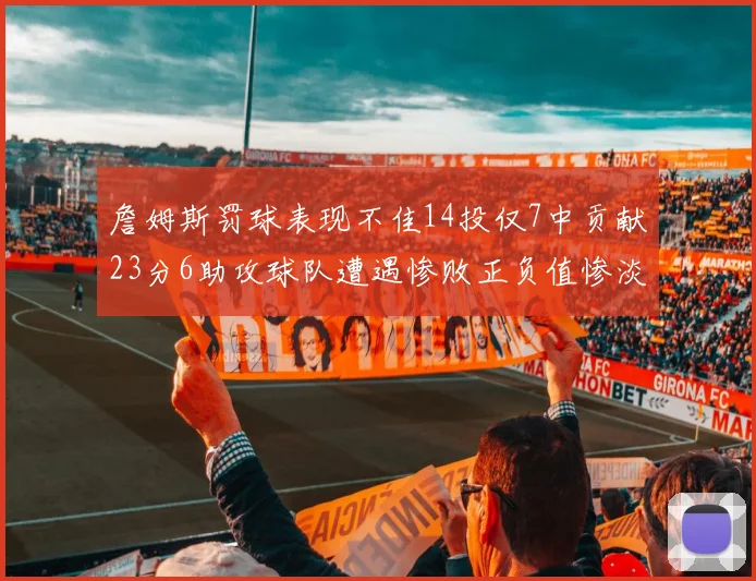 詹姆斯罚球表现不佳14投仅7中贡献23分6助攻球队遭遇惨败正负值惨淡18