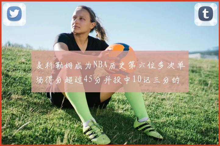 麦科勒姆成为NBA历史第六位多次单场得分超过45分并投中10记三分的球员