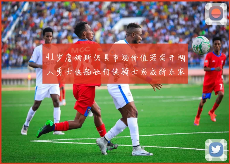 41岁詹姆斯仍具市场价值若离开湖人勇士快船独行侠骑士或成新东家