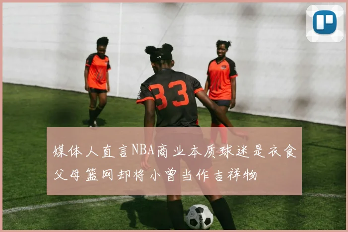 媒体人直言NBA商业本质球迷是衣食父母篮网却将小曾当作吉祥物