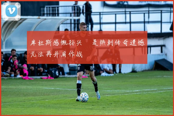 库杜斯感慨孙兴慜是热刺传奇遗憾无法再并肩作战