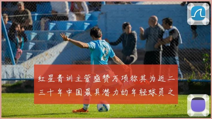 红星青训主管盛赞万项称其为近二三十年中国最具潜力的年轻球员之一