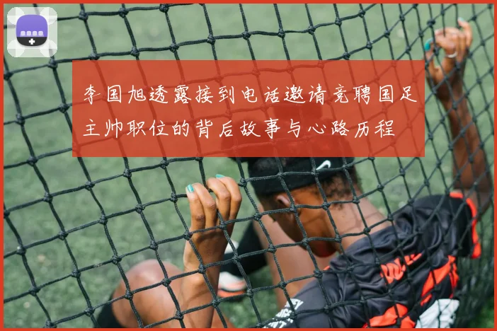 李国旭透露接到电话邀请竞聘国足主帅职位的背后故事与心路历程