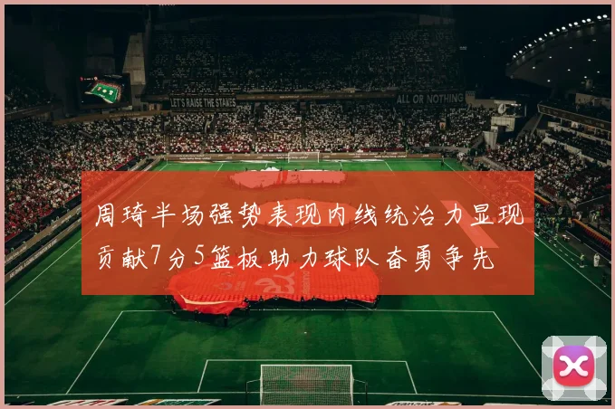 周琦半场强势表现内线统治力显现贡献7分5篮板助力球队奋勇争先