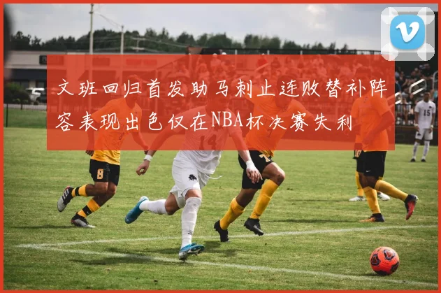 文班回归首发助马刺止连败替补阵容表现出色仅在NBA杯决赛失利
