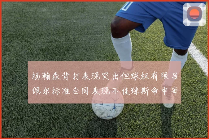 杨瀚森背打表现突出但球权有限吕佩尔标准合同表现不佳琼斯命中率略高