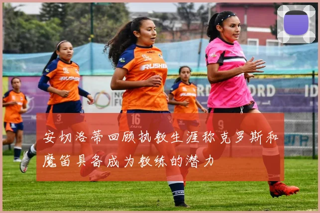安切洛蒂回顾执教生涯称克罗斯和魔笛具备成为教练的潜力