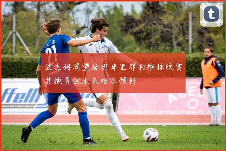 波杰姆渴望接班库里邓利维称欣赏其抱负但未来难以预料