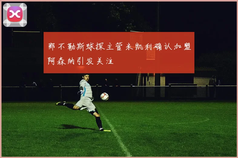 那不勒斯球探主管米凯利确认加盟阿森纳引发关注