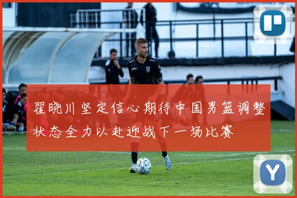 翟晓川坚定信心期待中国男篮调整状态全力以赴迎战下一场比赛