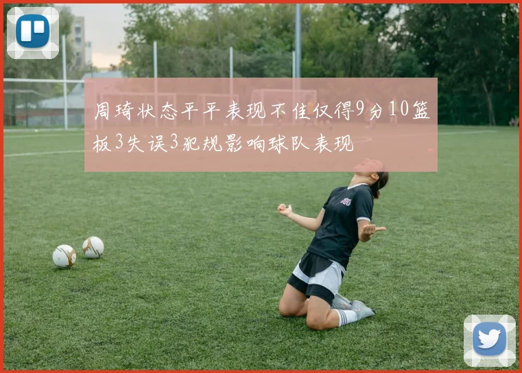 周琦状态平平表现不佳仅得9分10篮板3失误3犯规影响球队表现