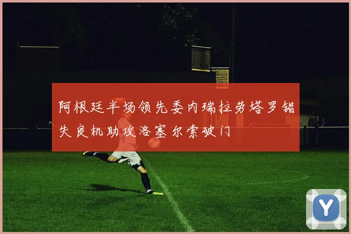 阿根廷半场领先委内瑞拉劳塔罗错失良机助攻洛塞尔索破门