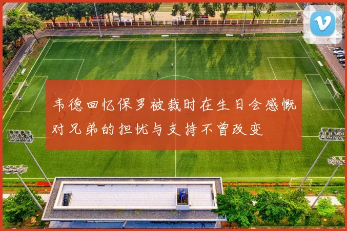韦德回忆保罗被裁时在生日会感慨对兄弟的担忧与支持不曾改变