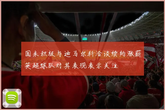 国米积极与迪马尔科洽谈续约涨薪英超球队对其表现表示关注
