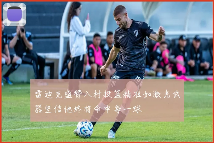 雷迪克盛赞八村投篮精准如激光武器坚信他终将命中每一球