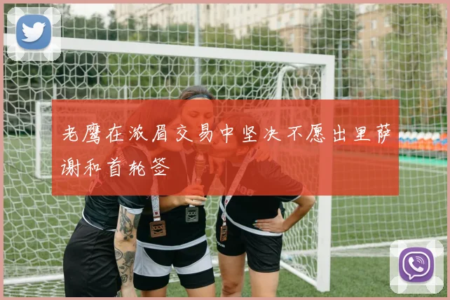 老鹰在浓眉交易中坚决不愿出里萨谢和首轮签