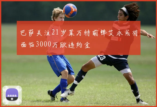 巴萨关注21岁莱万特前锋艾永或将面临3000万欧违约金