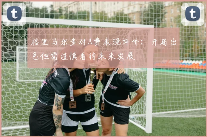 格里马尔多对A费表现评价：开局出色但需谨慎看待未来发展