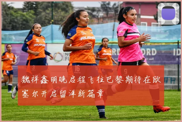 魏祥鑫明晚启程飞往巴黎期待在欧塞尔开启留洋新篇章