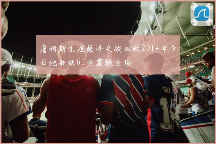 詹姆斯生涯巅峰之战回顾2014年今日他狂砍61分震撼全场