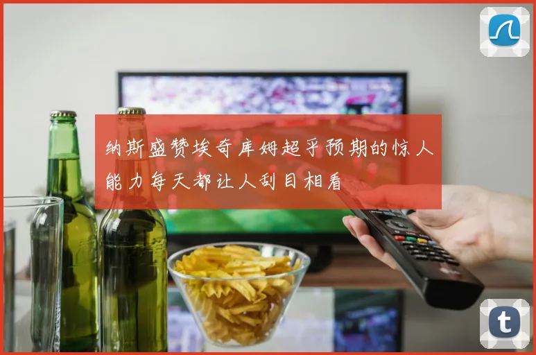 纳斯盛赞埃奇库姆超乎预期的惊人能力每天都让人刮目相看