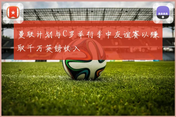 曼联计划与C罗举行季中友谊赛以赚取千万英镑收入