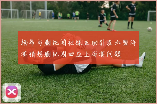 杨希与蒯纪闻社媒互动引发加盟海港猜想蒯纪闻回应上海港问题