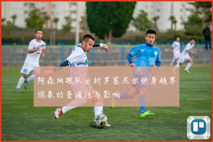 阿森纳跟队分析罗塞尼尔热身越界现象的普遍性与影响