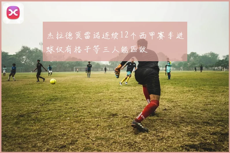 杰拉德莫雷诺连续12个西甲赛季进球仅有格子等三人能匹敌