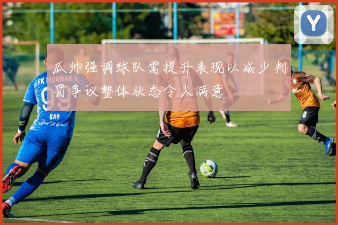 瓜帅强调球队需提升表现以减少判罚争议整体状态令人满意
