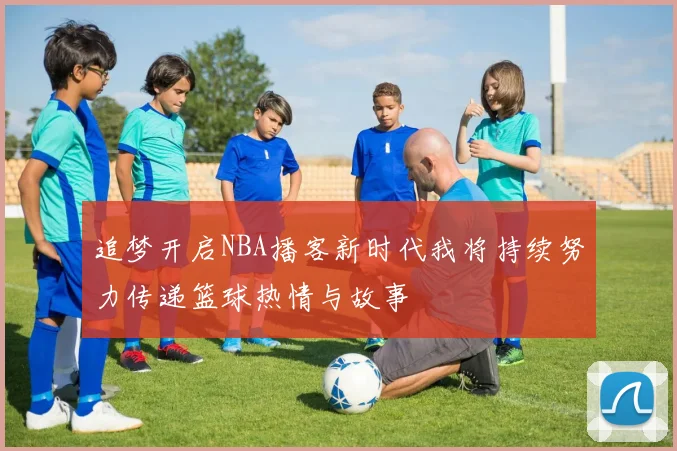 追梦开启NBA播客新时代我将持续努力传递篮球热情与故事