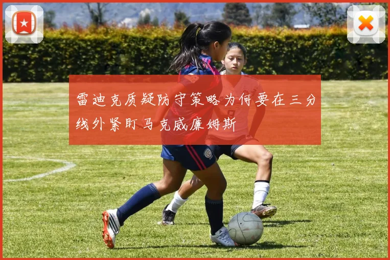 雷迪克质疑防守策略为何要在三分线外紧盯马克威廉姆斯